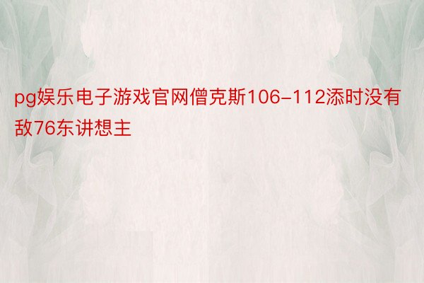 pg娱乐电子游戏官网僧克斯106-112添时没有敌76东讲想主